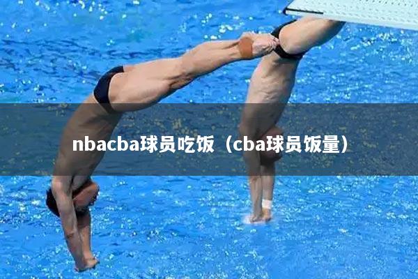 nbacba球员吃饭（cba球员饭量）