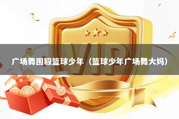 广场舞围殴篮球少年（篮球少年广场舞大妈）