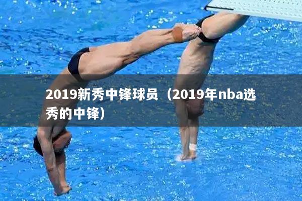 2019新秀中锋球员（2019年nba选秀的中锋）
