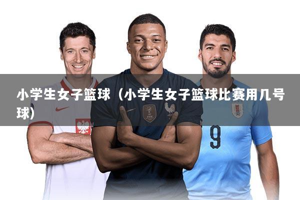 小学生女子篮球（小学生女子篮球比赛用几号球）